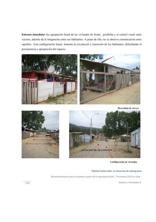  
Hábitat Vulnerable  en situación de emergencia  
Recomendaciones para su manejo a partir de la experiencia Post – Terremoto 2010 en chile ‐ 
Andrea C. Fernández R. 
 
129 
Diversidad de cierres
Configuración de viviendas
ESPACIOS DE TRANSICIÓN
Entorno inmediato: La agrupación lineal de las viviendas de frente, posibilita y el control visual entre
vecinos, además de la integración entre sus habitantes. A pesar de ello, no se observa comunicación entre
aquellos. Esta configuración lineal, fomenta la circulación y transición de los habitantes, dificultando la
permanencia y apropiación del espacio.
 