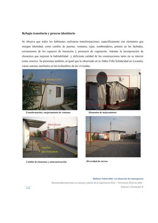  
Hábitat Vulnerable  en situación de emergencia  
Recomendaciones para su manejo a partir de la experiencia Post – Terremoto 2010 en chile ‐ 
Andrea C. Fernández R 
.
153 
Diversidad de cierrosCambio de elementos y autoconstrucción
IDENTIDAD
LIMITES
SECUNDARIOS
Elementos de mejoramiento
TRANFORMACION
Transformación y mejoramiento de ventanas
Refugio transitorio y proceso identitario
Se observa que todos los habitantes realizaron transformaciones, específicamente con elementos que
otorgan identidad, como cambio de puertas, ventanas, rejas, sombreaderos, pintura en las fachadas,
cerramientos de los espacios de transición y presencia de vegetación. Además la incorporación de
elementos que mejoran la habitabilidad y deficiente calidad de las construcciones tanto en su interior
como exterior. Se presentan también, al igual que lo observado en la Aldea Villa Solidaridad en Licantén,
varias antenas satelitales en las techumbres de las viviendas.
 