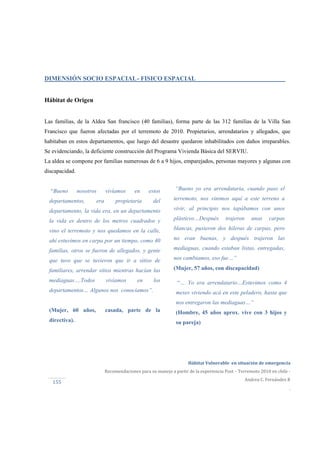  
Hábitat Vulnerable  en situación de emergencia  
Recomendaciones para su manejo a partir de la experiencia Post – Terremoto 2010 en chile ‐ 
Andrea C. Fernández R 
.
155 
“Bueno nosotros vivíamos en estos
departamentos, era propietaria del
departamento, la vida era, en un departamento
la vida es dentro de los metros cuadrados y
vino el terremoto y nos quedamos en la calle,
ahí estuvimos en carpa por un tiempo, como 40
familias, otros se fueron de allegados, y gente
que tuvo que se tuvieron que ir a sitios de
familiares, arrendar sitios mientras hacían las
mediaguas….Todos vivíamos en los
departamentos… Algunos nos conocíamos”.
(Mujer, 60 años, casada, parte de la
directiva).
“Bueno yo era arrendataria, cuando paso el
terremoto, nos vinimos aquí a este terreno a
vivir, al principio nos tapábamos con unos
plásticos…Después trajeron unas carpas
blancas, pusieron dos hileras de carpas, pero
no eran buenas, y después trajeron las
mediaguas, cuando estaban listas, entregadas,
nos cambiamos, eso fue…”
(Mujer, 57 años, con discapacidad)
“… Yo era arrendatario…Estuvimos como 4
meses viviendo acá en este peladero, hasta que
nos entregaron las mediaguas…”
(Hombre, 45 años aprox. vive con 3 hijos y
su pareja)
DIMENSIÓN SOCIO ESPACIAL- FISICO ESPACIAL
Hábitat de Origen
Las familias, de la Aldea San francisco (40 familias), forma parte de las 312 familias de la Villa San
Francisco que fueron afectadas por el terremoto de 2010. Propietarios, arrendatarios y allegados, que
habitaban en estos departamentos, que luego del desastre quedaron inhabilitados con daños irreparables.
Se evidenciando, la deficiente construcción del Programa Vivienda Básica del SERVIU.
La aldea se compone por familias numerosas de 6 a 9 hijos, emparejados, personas mayores y algunas con
discapacidad.
 
