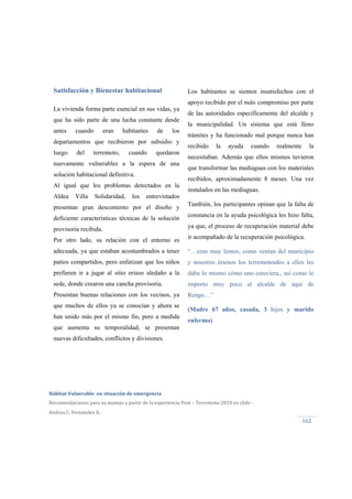  
Hábitat Vulnerable  en situación de emergencia  
Recomendaciones para su manejo a partir de la experiencia Post – Terremoto 2010 en chile ‐ 
Andrea C. Fernández R.
162 
Los habitantes se sienten insatisfechos con el
apoyo recibido por el nulo compromiso por parte
de las autoridades específicamente del alcalde y
la municipalidad. Un sistema que está lleno
trámites y ha funcionado mal porque nunca han
recibido la ayuda cuando realmente la
necesitaban. Además que ellos mismos tuvieron
que transformar las mediaguas con los materiales
recibidos, aproximadamente 8 meses. Una vez
instalados en las mediaguas.
También, los participantes opinan que la falta de
constancia en la ayuda psicológica les hizo falta,
ya que, el proceso de recuperación material debe
ir acompañado de la recuperación psicológica.
“…eran muy lentos, como venían del municipio
y nosotros éramos los terremoteados a ellos les
daba lo mismo cómo uno estuviera., así como le
importo muy poco al alcalde de aquí de
Rengo…”
(Madre 67 años, casada, 3 hijos y marido
enfermo)
Satisfacción y Bienestar habitacional
La vivienda forma parte esencial en sus vidas, ya
que ha sido parte de una lucha constante desde
antes cuando eran habitantes de los
departamentos que recibieron por subsidio y
luego del terremoto, cuando quedaron
nuevamente vulnerables a la espera de una
solución habitacional definitiva.
Al igual que los problemas detectados en la
Aldea Villa Solidaridad, los entrevistados
presentan gran descontento por el diseño y
deficiente características técnicas de la solución
provisoria recibida.
Por otro lado, su relación con el entorno es
adecuada, ya que estaban acostumbrados a tener
patios compartidos, pero enfatizan que los niños
prefieren ir a jugar al sitio eriazo aledaño a la
sede, donde crearon una cancha provisoria.
Presentan buenas relaciones con los vecinos, ya
que muchos de ellos ya se conocían y ahora se
han unido más por el mismo fin, pero a medida
que aumenta su temporalidad, se presentan
nuevas dificultades, conflictos y divisiones.
 