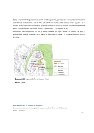  
Hábitat Vulnerable  en situación de emergencia  
Recomendaciones para su manejo a partir de la experiencia Post – Terremoto 2010 en chile ‐ 
Andrea C. Fernández R.
166 
frente, interconectadas por calles en sentido oriente y poniente, que a su vez se conectan con otra calle al
comienzo del asentamiento y una al final (en sentido sur- norte). Posee un solo acceso y junto a el se
instalan módulos sanitarios que fueron recibidos después del inicio de la aldea. Posee también una sede
social, cierre perimetral, instalación eléctrica y estabilizado. (Ver esquema Nº10)
Finalmente aproximadamente un año y medio después, se logro instalar un sistema de agua y
alcantarillado para las viviendas con el apoyo de donaciones privadas y la ayuda del dirigente (Harken
Miranda).
Esquema Nº10: Esquema aldea Nuevo Amanecer, Dichato
Fuente: Autora
 