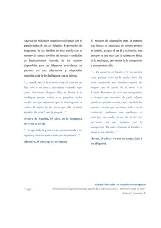  
Hábitat Vulnerable  en situación de emergencia  
Recomendaciones para su manejo a partir de la experiencia Post – Terremoto 2010 en chile ‐ 
Andrea C. Fernández R. 
179 
Aparece un indicador negativo relacionado con el
espacio reducido de las viviendas. El promedio de
integrantes de las familias no está acorde con el
número de camas posibles de instalar (condición
de hacinamiento). Además, de los recintos
disponibles para las diferentes actividades, se
presenta así una adecuación y adaptación
insatisfactoria de los habitantes con su hábitat..
“… cuando recién le echaron abajo la casa de mi
hijo tuve a mi nuera, estuvieron viviendo aquí
como dos meses, después ellos se fueron a la
mediagua porque tenían a su guagüita recién
nacida, así que esperaron que le desocuparan la
casa a la mamá de mi nuera que ella la tenia
arrenda, ahí eran 6 con la guagua…”
(Madre de Familia, 65 años, en la mediagua
vive con su nieta)
“…es que toda la gente estaba acostumbrada a su
espacio y ahora hemos tenido que adaptarnos…”
(Hombre, 35 años aprox. dirigente)
El proceso de adaptación para la persona
que instala su mediagua en terreno propio,
es distinta, ya que, al ser él y su familia, este
proceso se une más con la adaptación física
de la mediagua, por medio de la autogestión
y autoconstrucción.
“… Pa nosotros es bacán vivir en nuestra
casa, porque cada tabla, cada clavo, fue
todo construido por nuestras manos sin
ningún tipo de ayuda de la muni. o el
Estado. Tratamos de vivir con autogestión,
y siempre que tratamos de pedir alguna
ayuda nos ponían atados y nos cerraban las
puertas, siendo que perdimos todo con la
catástrofe, pedíamos una mediagua al
principio por nada, ni los de la luz nos
pescaban, así que optamos por la
autogestión. De todo elemento el hombre o
mujer es un creador…”
(Joven, 28 años, vive con su pareja, hijo y
un allegado)
 