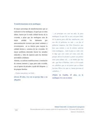  
Hábitat Vulnerable  en situación de emergencia  
Recomendaciones para su manejo a partir de la experiencia Post – Terremoto 2010 en chile ‐ 
Andrea C. Fernández R. 
183 
“…al principio era esto no más, la pura
mediagua. Lo que Ud. ve acá, este puro lado,
de la puerta para allá hay ampliación, esto
nos dio el gobierno no más, y no fue el
gobierno tampoco, fue Don Francisco que
hizo una teletón y con la teletón salieron
estas mediaguas… todo lo puse yo, todo, sino
le digo que esto venia así como está ahí,
porque ahí no le alcancé a poner ese pedazo
tiene pura pluma vid… y un bañito que hay
ahí…que hizo el Harken, claro a él lo ayudo
un caballero que es un pastor que se llama
Luciano Silva creo que es, buena persona el
caballero…”
(Madre de Familia, 65 años, en la
mediagua vive con su nieta)
Transformaciones en la mediagua
El mayor porcentaje de transformaciones que se
realizaron en las mediaguas, al igual que en otras
aldeas, fueron por la mala calidad técnica de la
vivienda, a pesar que las mediaguas eran de
mejor calidad, los habitantes por
autoconstrucción tuvieron que poner aislantes y
revestimientos en su interior para mejorar la
calidad térmica y acústica de las viviendas. El
mayor problema detectado fueron los tamaños
reducidos y falta de espacios para las distintas
actividades cotidianas.
Además, se realizan modificaciones e instalación
de sistema sanitario y agua para cada vivienda,
con el aporte de privados, ayuda del dirigente y
las propias familias.
…Si puse una pieza y un baño…
(Joven, 28 años, vive con su pareja, hijo y un
allegado)
 