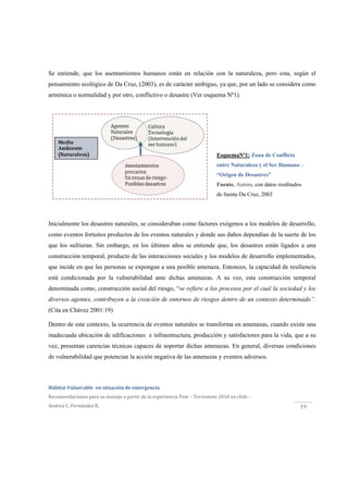  
Hábitat Vulnerable  en situación de emergencia  
Recomendaciones para su manejo a partir de la experiencia Post – Terremoto 2010 en chile ‐ 
Andrea C. Fernández R. 
 
19 
EsquemaNº1: Zona de Conflicto
entre Naturaleza y el Ser Humano –
“Origen de Desastres”
Fuente. Autora, con datos reeditados
de fuente Da Cruz, 2003
Se entiende, que los asentamientos humanos están en relación con la naturaleza, pero esta, según el
pensamiento ecológico de Da Cruz, (2003), es de carácter ambiguo, ya que, por un lado se considera como
armónica o normalidad y por otro, conflictivo o desastre (Ver esquema Nº1).
Inicialmente los desastres naturales, se consideraban como factores exógenos a los modelos de desarrollo,
como eventos fortuitos productos de los eventos naturales y donde sus daños dependían de la suerte de los
que los sufrieran. Sin embargo, en los últimos años se entiende que, los desastres están ligados a una
construcción temporal, producto de las interacciones sociales y los modelos de desarrollo implementados,
que incide en que las personas se expongan a una posible amenaza. Entonces, la capacidad de resiliencia
está condicionada por la vulnerabilidad ante dichas amenazas. A su vez, esta construcción temporal
denominada como, construcción social del riesgo, “se refiere a los procesos por el cual la sociedad y los
diversos agentes, contribuyen a la creación de entornos de riesgos dentro de un contexto determinado”.
(Cita en Chávez 2001:19)
Dentro de este contexto, la ocurrencia de eventos naturales se transforma en amenazas, cuando existe una
inadecuada ubicación de edificaciones e infraestructura, producción y satisfactores para la vida, que a su
vez, presentan carencias técnicas capaces de soportar dichas amenazas. En general, diversas condiciones
de vulnerabilidad que potencian la acción negativa de las amenazas y eventos adversos.
 