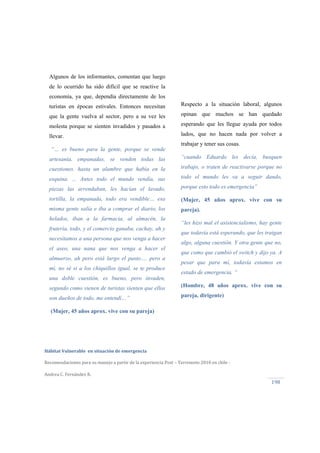  
Hábitat Vulnerable  en situación de emergencia  
Recomendaciones para su manejo a partir de la experiencia Post – Terremoto 2010 en chile ‐ 
Andrea C. Fernández R.
198 
Algunos de los informantes, comentan que luego
de lo ocurrido ha sido difícil que se reactive la
economía, ya que, dependía directamente de los
turistas en épocas estivales. Entonces necesitan
que la gente vuelva al sector, pero a su vez les
molesta porque se sienten invadidos y pasados a
llevar.
“… es bueno para la gente, porque se vende
artesanía, empanadas, se venden todas las
cuestiones. hasta un alambre que había en la
esquina. ... Antes todo el mundo vendía, sus
piezas las arrendaban, les hacían el lavado,
tortilla, la empanada, todo era vendible… esa
misma gente salía e iba a comprar el diario, los
helados, iban a la farmacia, al almacén, la
frutería, todo, y el comercio ganaba, cachay, ah y
necesitamos a una persona que nos venga a hacer
el aseo, una nana que nos venga a hacer el
almuerzo, ah pero está largo el pasto…. pero a
mí, no sé si a los chiquillos igual, se te produce
una doble cuestión, es bueno, pero invaden,
segundo como vienen de turistas sienten que ellos
son dueños de todo, me entendí…”
(Mujer, 45 años aprox. vive con su pareja)
Respecto a la situación laboral, algunos
opinan que muchos se han quedado
esperando que les llegue ayuda por todos
lados, que no hacen nada por volver a
trabajar y tener sus cosas.
“cuando Eduardo les decía, busquen
trabajo, o traten de reactivarse porque no
todo el mundo les va a seguir dando,
porque esto todo es emergencia”
(Mujer, 45 años aprox. vive con su
pareja).
“les hizo mal el asistencialismo, hay gente
que todavía está esperando, que les traigan
algo, alguna cuestión. Y otra gente que no,
que como que cambió el switch y dijo ya. A
pesar que para mí, todavía estamos en
estado de emergencia. “
(Hombre, 48 años aprox. vive con su
pareja, dirigente)
 