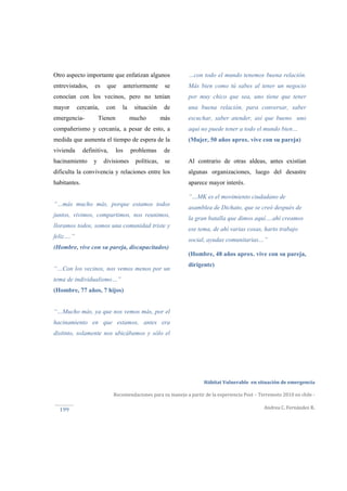  
Hábitat Vulnerable  en situación de emergencia  
Recomendaciones para su manejo a partir de la experiencia Post – Terremoto 2010 en chile ‐ 
Andrea C. Fernández R. 
 
199 
Otro aspecto importante que enfatizan algunos
entrevistados, es que anteriormente se
conocían con los vecinos, pero no tenían
mayor cercanía, con la situación de
emergencia- Tienen mucho más
compañerismo y cercanía, a pesar de esto, a
medida que aumenta el tiempo de espera de la
vivienda definitiva, los problemas de
hacinamiento y divisiones políticas, se
dificulta la convivencia y relaciones entre los
habitantes.
“…más mucho más, porque estamos todos
juntos, vivimos, compartimos, nos reunimos,
lloramos todos, somos una comunidad triste y
feliz….”
(Hombre, vive con su pareja, discapacitados)
“…Con los vecinos, nos vemos menos por un
tema de individualismo…”
(Hombre, 77 años, 7 hijos)
“…Mucho más, ya que nos vemos más, por el
hacinamiento en que estamos, antes era
distinto, solamente nos ubicábamos y sólo el
…con todo el mundo tenemos buena relación.
Más bien como tú sabes al tener un negocio
por muy chico que sea, uno tiene que tener
una buena relación, para conversar, saber
escuchar, saber atender, así que bueno uno
aquí no puede tener a todo el mundo bien…
(Mujer, 50 años aprox. vive con su pareja)
Al contrario de otras aldeas, antes existían
algunas organizaciones, luego del desastre
aparece mayor interés.
“…MK es el movimiento ciudadano de
asamblea de Dichato, que se creó después de
la gran batalla que dimos aquí….ahí creamos
ese tema, de ahí varias cosas, harto trabajo
social, ayudas comunitarias…”
(Hombre, 48 años aprox. vive con su pareja,
dirigente)
 