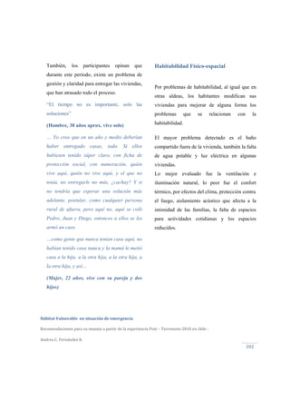  
Hábitat Vulnerable  en situación de emergencia  
Recomendaciones para su manejo a partir de la experiencia Post – Terremoto 2010 en chile ‐ 
Andrea C. Fernández R.
202 
Habitabilidad Físico-espacial
Por problemas de habitabilidad, al igual que en
otras aldeas, los habitantes modifican sus
viviendas para mejorar de alguna forma los
problemas que se relacionan con la
habitabilidad.
El mayor problema detectado es el baño
compartido fuera de la vivienda, también la falta
de agua potable y luz eléctrica en algunas
viviendas.
Lo mejor evaluado fue la ventilación e
iluminación natural, lo peor fue el confort
térmico, por efectos del clima, protección contra
el fuego, aislamiento acústico que afecta a la
intimidad de las familias, la falta de espacios
para actividades cotidianas y los espacios
reducidos.
También, los participantes opinan que
durante este período, existe un problema de
gestión y claridad para entregar las viviendas,
que han atrasado todo el proceso.
“El tiempo no es importante, solo las
soluciones”
(Hombre, 38 años aprox. vive solo)
… Yo creo que en un año y medio deberían
haber entregado casas, todo. Si ellos
hubiesen tenido súper claro, con ficha de
protección social, con numeración, quién
vive aquí, quién no vive aquí, y el que no
tenía, no entregarle no más, ¿cachay? Y si
no tendría que esperar una solución más
adelante, postular, como cualquier persona
rural de afuera, pero aquí no, aquí se coló
Pedro, Juan y Diego, entonces a ellos se les
armó un caos.
…como gente que nunca tenían casa aquí, no
habían tenido casa nunca y la mamá le metió
casa a la hija, a la otra hija, a la otra hija, a
la otra hija, y así…
(Mujer, 22 años, vive con su pareja y dos
hijos)
 