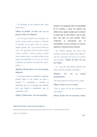 
Hábitat Vulnerable  en situación de emergencia  
Recomendaciones para su manejo a partir de la experiencia Post – Terremoto 2010 en chile ‐ 
Andrea C. Fernández R.
204 
Cuando se les pregunta sobre la materialidad
de la vivienda, y cómo les gustaría que
hubiera sido, algunos opinan que la solución
es mejor que en otras aldeas y que es apta,
pero solo para un corto periodo. Otros
evidencian el descontento por su
materialidad, servicios sanitarios al exterior,
superficie y distanciamiento reducido.
“…me hubiese gustado que fuera bien
forrada y mucho más amplia sobre 30mts2 y
con una separación del vecino en 3 metros
como mínimo.” (Mujer, 53 años, vive con
sus 3 hijos)
“…es muy fría. Me hubiese gustado que
fuera como las viviendas enchuladas…”
(Hombre, vive con su pareja,
discapacitados)
“De buena madera, forrada con luz y agua.”
(Mujer, 46 años, vive con su hijo)
“Esta es mejor de las que entregaron en
otras aldeas”
(Mujer, 26 años vive con su pareja y 2 hijos)
“…la mediagua se hace pequeña para todos
(5 personas…”
(Madre de familia, 26 años, vive con su
pareja su hija y tres allegados
“…yo creo que la gente vive estresada, ¿no
cierto?, porque tenían su espacio, en Dichato
la mayoría de la gente tenía su terreno,
amplio, grande, ahí, y por acá los dividía un
cerco y de aquí para acá era la otra casa del
vecino, ¿cachay? y tenía su espacio y ahora
como estamos todos, y no hemos estado nunca
jamás acostumbrados a vivir así, ya ven los
resultados que pueden estar pasando, gritos,
peleas…”.
(Hombre, 48 años aprox. vive con su pareja,
dirigente)
“…el de aquí mismo es alcohólico, imagínate
cuando llegan en las noches, un paso y
nosotros lo escuchamos y tenemos el
dormitorio ahí, ya al extremo que Eduardo
tuvo que llamar a carabineros, que lo
internaran, y eso.”
(Mujer, 45 años aprox. vive con su pareja)
 