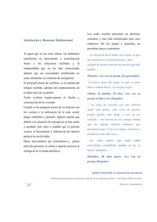  
Hábitat Vulnerable  en situación de emergencia  
Recomendaciones para su manejo a partir de la experiencia Post – Terremoto 2010 en chile ‐ 
Andrea C. Fernández R. 
 
207 
Satisfacción y Bienestar Habitacional
Al igual que en las otras aldeas, los habitantes
manifiestan su descontento e insatisfacción
frente a las soluciones recibidas y la
temporalidad que no ha sido solucionada,
además que sus necesidades modificadas no
están satisfechas en situación de emergencia.
El principal punto de conflicto, es la calidad del
refugio recibido, además del emplazamiento de
la aldea lejos de su pueblo.
Todos evalúan negativamente el diseño y
construcción de la vivienda.
Cuando se les pregunta acerca de su relación con
los vecinos y la utilización de la sede social,
juegos infantiles y quincho, algunos opinan que
debido a la situación de emergencia se han unido
y ayudado más, pero a medida que el período
avanza, el descontento y diferencias de opinión
política los ha dividido.
Otros, descontentos por comentarios y peleas
entre las personas, se aíslan y esperan ansiosos la
entrega de la vivienda definitiva.
Las sedes sociales presentan un deterioro
constante y han sido modificadas para usos
religiosos. De los juegos y quinchos, no
presentan mayor comentario.
…La ubicación de la aldea, no es apta, ya que
nos instalaron si consulta previa, y muy
alejada de nuestro entorno de nuestro querido
pueblo…
(Hombre, vive con su pareja, discapacitados)
“Lo único malo del lugar, es que es puro
barro cuando llueve, y es un poco lejos”.
(Madre de familia, 26 años, vive con su
pareja su hija y tres allegados)
“…no estoy de acuerdo con esto, debería
haber sido dentro, más cerca de nuestro
propio pueblo, más abajo, o sea no tan
retirado… nos tiraron pa acá, porque sabían
que de alguna manera teníamos que
quedarnos aquí, si ese es el juego, entonces si
podíamos estar más cerca…
…las sedes parece que están todas
convertidas, evangélicas, porque ya no se
hacen reuniones…”
(Hombre, 48 años aprox. vive con su
pareja, dirigente)
 