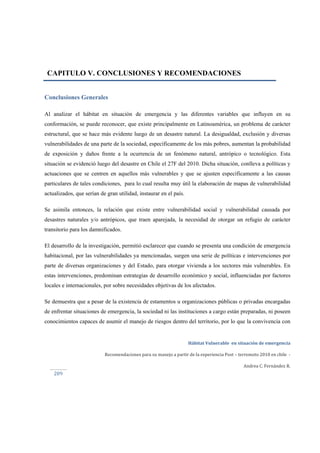  
Hábitat Vulnerable  en situación de emergencia  
Recomendaciones para su manejo a partir de la experiencia Post – terremoto 2010 en chile  ‐ 
Andrea C. Fernández R. 
 
 
209 
CAPITULO V. CONCLUSIONES Y RECOMENDACIONES
Conclusiones Generales
Al analizar el hábitat en situación de emergencia y las diferentes variables que influyen en su
conformación, se puede reconocer, que existe principalmente en Latinoamérica, un problema de carácter
estructural, que se hace más evidente luego de un desastre natural. La desigualdad, exclusión y diversas
vulnerabilidades de una parte de la sociedad, específicamente de los más pobres, aumentan la probabilidad
de exposición y daños frente a la ocurrencia de un fenómeno natural, antrópico o tecnológico. Esta
situación se evidenció luego del desastre en Chile el 27F del 2010. Dicha situación, conlleva a políticas y
actuaciones que se centren en aquellos más vulnerables y que se ajusten específicamente a las causas
particulares de tales condiciones, para lo cual resulta muy útil la elaboración de mapas de vulnerabilidad
actualizados, que serían de gran utilidad, instaurar en el país.
Se asimila entonces, la relación que existe entre vulnerabilidad social y vulnerabilidad causada por
desastres naturales y/o antrópicos, que traen aparejada, la necesidad de otorgar un refugio de carácter
transitorio para los damnificados.
El desarrollo de la investigación, permitió esclarecer que cuando se presenta una condición de emergencia
habitacional, por las vulnerabilidades ya mencionadas, surgen una serie de políticas e intervenciones por
parte de diversas organizaciones y del Estado, para otorgar vivienda a los sectores más vulnerables. En
estas intervenciones, predominan estrategias de desarrollo económico y social, influenciadas por factores
locales e internacionales, por sobre necesidades objetivas de los afectados.
Se demuestra que a pesar de la existencia de estamentos u organizaciones públicas o privadas encargadas
de enfrentar situaciones de emergencia, la sociedad ni las instituciones a cargo están preparadas, ni poseen
conocimientos capaces de asumir el manejo de riesgos dentro del territorio, por lo que la convivencia con
 