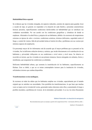  
Hábitat Vulnerable  en situación de emergencia  
Recomendaciones para su manejo a partir de la experiencia Post – terremoto 2010 en chile  ‐ 
Andrea C. Fernández R. 
 
 
215 
Habitabilidad físico-espacial
Se evidencia que las viviendas otorgadas, de espacios reducidos, carentes de espacios para guardar, lavar
y secado de ropa, en general, no responden a la situación de cada familia y presentan características
técnicas precarias, específicamente condiciones desfavorables de habitabilidad que no satisfacen sus
verdaderas necesidades. No van acorde con las condiciones geográficas y climáticas de donde se
emplazan. Afectando a la salud física y psíquica de sus habitantes, debido a la ocurrencia de temperaturas
extremas en épocas de calor o invierno, condiciones acústicas, térmicas deficientes, seguridad contra el
fuego, y control de vientos, falta de privacidad intima al interior de ellas y problemas con sus vecinos por
mínimos espacios de ampliación.
Un porcentaje mayor de los informantes está de acuerdo que el mayor problema que se presentó en las
viviendas, fue la deficiente aislación térmica y acústica, que incide directamente en la satisfacción de sus
habitantes y privacidad, influyentes en sus condiciones a nivel micro y nivel meso. Se observa en
recorrido en terreno, que las viviendas en una primera instancia, fueron entregadas sin aislantes, forros y
membranas, que aseguraran las condiciones ya señaladas.
Deficiente habitabilidad urbana, que aumenta la insatisfacción de los habitantes, específicamente en
Dichato. Esto se debió, a que no se tenían contemplados terrenos para la instalación de viviendas,
utilizándose terrenos que estaban disponibles.
Transformaciones en las mediaguas.
Se reconoce en todas las aldeas que los habitantes amplían sus viviendas, especialmente por el tamaño
original que no satisface sus necesidades. Esto posibilita las transformaciones, lo que hace que muchas
veces se topen con la vivienda del vecino, generando malas relaciones entre ellos y aumentando el riesgo a
posibles incendios, a problemas de vivencia de la intimidad y privacidad. A su vez, los sitios físicamente
 