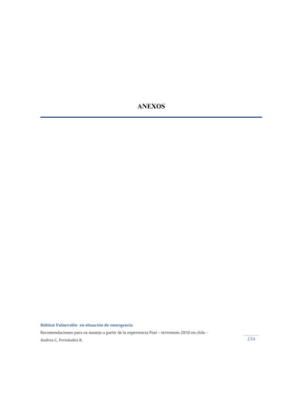  
Hábitat Vulnerable  en situación de emergencia  
Recomendaciones para su manejo a partir de la experiencia Post – terremoto 2010 en chile  ‐ 
Andrea C. Fernández R.  234 
ANEXOS
 