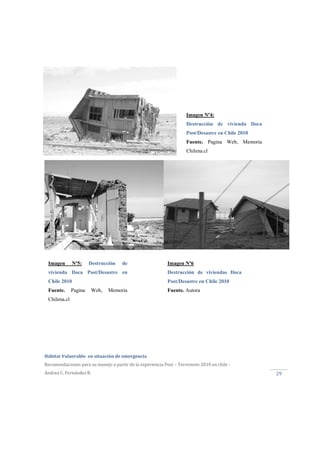  
Hábitat Vulnerable  en situación de emergencia  
Recomendaciones para su manejo a partir de la experiencia Post – Terremoto 2010 en chile ‐ 
Andrea C. Fernández R. 
 
29 
Imagen Nº4:
Destrucción de vivienda Iloca
Post/Desastre en Chile 2010
Fuente. Pagina Web, Memoria
Chilena.cl
Imagen Nº5: Destrucción de
vivienda Iloca Post/Desastre en
Chile 2010
Fuente. Pagina Web, Memoria
Chilena.cl
Imagen Nº6
Destrucción de viviendas Iloca
Post/Desastre en Chile 2010
Fuente. Autora
 