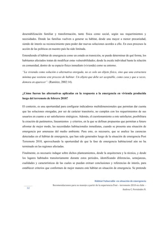  
Hábitat Vulnerable  en situación de emergencia  
Recomendaciones para su manejo a partir de la experiencia Post – terremoto 2010 en chile  ‐ 
Andrea C. Fernández R. 
 
 
32 
desestabilización familiar y transformación, tanto física como social, según sus requerimientos y
necesidades. Donde las familias vuelven a generar su hábitat, desde una mayor a menor precariedad,
siendo de interés su reconocimiento para poder dar nuevas soluciones acordes a ello. En esos procesos la
acción de las políticas en nuestro país ha sido limitada.
Entendiendo el hábitat de emergencia como un estado en transición, se puede determinar de qué forma, los
habitantes afectados tratan de modificar estas vulnerabilidades; desde la escala individual hasta la relación
en comunidad, dentro de su espacio físico inmediato (vivienda) como su entorno.
“La vivienda como solución o alternativa otorgada, no es solo un objeto físico, sino que una estructura
mínima que sostiene este proceso de habitar. Un objeto que debe ser aceptable, como casa y que a veces,
demora en aparecer”. (Ramírez, 2002:14).
¿Cómo fueron las alternativas aplicadas en la respuesta a la emergencia en vivienda producida
luego del terremoto de febrero 2010?
El contexto, es una oportunidad para configurar indicadores multidimensionales que permitan dar cuenta
que las soluciones otorgadas, por ser de carácter transitorio, no cumplen con los requerimientos de sus
usuarios en cuanto a ser satisfactores sinérgicos. Además, el cuestionamiento a este satisfactor, posibilitara
la creación de parámetros, lineamientos y criterios, en la que se definan propuestas que permitan a futuro
afrontar de mejor modo, las necesidades habitacionales inmediatas, cuando se presenta una situación de
emergencia por amenazas del medio ambiente. Para esto, es necesario, que se analice las carencias
detectadas en el hábitat de emergencia, que han sido generados luego de la situación de emergencia Post
Terremoto 2010, aprovechando la oportunidad de que la fase de emergencia habitacional aún no ha
terminado en las regiones afectadas.
Finalmente, es necesario indagar sobre dichos planteamientos, desde la arquitectura y la técnica, y desde
los lugares habitados transitoriamente durante estos periodos, identificando diferencias, semejanzas,
cualidades y características de las cuales se puedan extraer conclusiones y referencias de interés, para
establecer criterios que conformen de mejor manera este hábitat en situación de emergencia. Se pretende
 