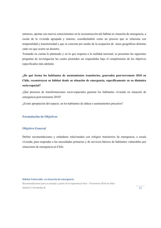  
Hábitat Vulnerable  en situación de emergencia  
Recomendaciones para su manejo a partir de la experiencia Post – Terremoto 2010 en chile ‐ 
Andrea C. Fernández R. 
 
33 
entonces, aportar con nuevos conocimientos en la reconstrucción del hábitat en situación de emergencia, a
escala de la vivienda agrupada y entorno, considerándolo como un proceso que se relaciona con
temporalidad y transitoriedad y que se concreta por medio de la ocupación de áreas geográficas distintas
cada vez que ocurre un desastre.
Tomando en cuenta lo planteado y en lo que respecta a la realidad nacional, se presentan las siguientes
preguntas de investigación las cuales pretenden ser respondidas bajo el cumplimiento de los objetivos
especificados más adelante.
¿De qué forma los habitantes de asentamientos transitorios, generados post-terremoto 2010 en
Chile, reconstruyen su hábitat desde su situación de emergencia, específicamente en su dinámica
socio-espacial?
¿Qué procesos de transformaciones socio-espaciales generan los habitantes viviendo en situación de
emergencia post terremoto 2010?
¿Existe apropiación del espacio, en los habitantes de aldeas o asentamientos precarios?
Formulación de Objetivos
Objetivo General
Definir recomendaciones y estándares relacionados con refugios transitorios de emergencia, a escala
vivienda, para responder a las necesidades primarias y de servicios básicos de habitantes vulnerables por
situaciones de emergencia en Chile.
 