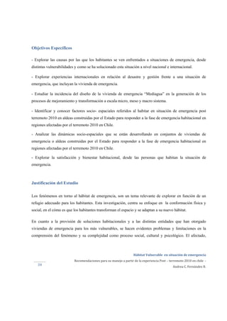  
Hábitat Vulnerable  en situación de emergencia  
Recomendaciones para su manejo a partir de la experiencia Post – terremoto 2010 en chile  ‐ 
Andrea C. Fernández R. 
 
 
34 
Objetivos Específicos
- Explorar las causas por las que los habitantes se ven enfrentados a situaciones de emergencia, desde
distintas vulnerabilidades y como se ha solucionado esta situación a nivel nacional e internacional.
- Explorar experiencias internacionales en relación al desastre y gestión frente a una situación de
emergencia, que incluyan la vivienda de emergencia.
- Estudiar la incidencia del diseño de la vivienda de emergencia “Mediagua” en la generación de los
procesos de mejoramiento y transformación a escala micro, meso y macro sistema.
- Identificar y conocer factores socio- espaciales referidos al habitar en situación de emergencia post
terremoto 2010 en aldeas construidas por el Estado para responder a la fase de emergencia habitacional en
regiones afectadas por el terremoto 2010 en Chile.
- Analizar las dinámicas socio-espaciales que se están desarrollando en conjuntos de viviendas de
emergencia o aldeas construidas por el Estado para responder a la fase de emergencia habitacional en
regiones afectadas por el terremoto 2010 en Chile.
- Explorar la satisfacción y bienestar habitacional, desde las personas que habitan la situación de
emergencia.
Justificación del Estudio
Los fenómenos en torno al hábitat de emergencia, son un tema relevante de explorar en función de un
refugio adecuado para los habitantes. Esta investigación, centra su enfoque en la conformación física y
social, en el cómo es que los habitantes transforman el espacio y se adaptan a su nuevo hábitat.
En cuanto a la provisión de soluciones habitacionales y a las distintas entidades que han otorgado
viviendas de emergencia para los más vulnerables, se hacen evidentes problemas y limitaciones en la
comprensión del fenómeno y su complejidad como proceso social, cultural y psicológico. El afectado,
 