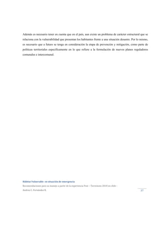  
Hábitat Vulnerable  en situación de emergencia  
Recomendaciones para su manejo a partir de la experiencia Post – Terremoto 2010 en chile ‐ 
Andrea C. Fernández R. 
 
37 
Además es necesario tener en cuenta que en el país, aun existe un problema de carácter estructural que se
relaciona con la vulnerabilidad que presentan los habitantes frente a una situación desastre. Por lo mismo,
es necesario que a futuro se tenga en consideración la etapa de prevención y mitigación, como parte de
políticas territoriales específicamente en lo que refiere a la formulación de nuevos planes reguladores
comunales e intercomunal.
 