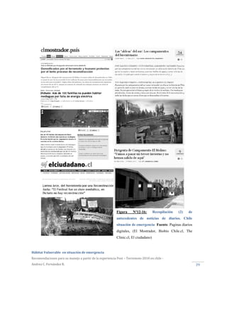  
Hábitat Vulnerable  en situación de emergencia  
Recomendaciones para su manejo a partir de la experiencia Post – Terremoto 2010 en chile ‐ 
Andrea C. Fernández R. 
 
39 
Figura Nº12-16: Recopilación (2) de
antecedentes de noticias de diarios. Chile
situación de emergencia Fuente. Paginas diarios
digitales, (El Mostrador, Biobío Chile.cl, The
Clinic.cl, El ciudadano)
 