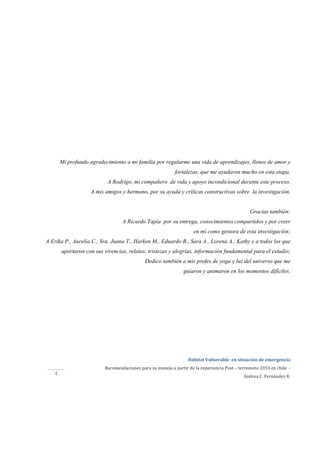  
Hábitat Vulnerable  en situación de emergencia  
Recomendaciones para su manejo a partir de la experiencia Post – terremoto 2010 en chile  ‐ 
Andrea C. Fernández R. 
 
 
4 
Mi profundo agradecimiento a mi familia por regalarme una vida de aprendizajes, llenos de amor y
fortalezas, que me ayudaron mucho en esta etapa.
A Rodrigo, mi compañero de vida y apoyo incondicional durante este proceso.
A mis amigos y hermano, por su ayuda y críticas constructivas sobre la investigación.
Gracias también:
A Ricardo Tapia por su entrega, conocimientos compartidos y por creer
en mí como gestora de esta investigación;
A Erika P., Aurelia C., Sra. Juana T., Harken M., Eduardo B., Sara A., Lorena A., Kathy y a todos los que
aportaron con sus vivencias, relatos, tristezas y alegrías, información fundamental para el estudio;
Dedico también a mis profes de yoga y luz del universo que me
guiaron y animaron en los momentos difíciles.
 