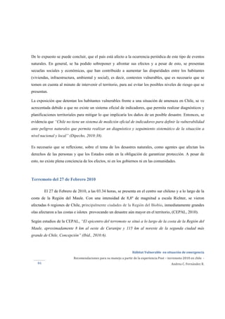  
Hábitat Vulnerable  en situación de emergencia  
Recomendaciones para su manejo a partir de la experiencia Post – terremoto 2010 en chile  ‐ 
Andrea C. Fernández R.46 
De lo expuesto se puede concluir, que el país está afecto a la ocurrencia periódica de este tipo de eventos
naturales. En general, se ha podido sobreponer y afrontar sus efectos y a pesar de esto, se presentan
secuelas sociales y económicas, que han contribuido a aumentar las disparidades entre los habitantes
(viviendas, infraestructura, ambiental y social), es decir, contextos vulnerables, que es necesario que se
tomen en cuenta al minuto de intervenir el territorio, para así evitar los posibles niveles de riesgo que se
presentan.
La exposición que detentan los habitantes vulnerables frente a una situación de amenaza en Chile, se ve
acrecentada debido a que no existe un sistema oficial de indicadores, que permita realizar diagnósticos y
planificaciones territoriales para mitigar lo que implicaría los daños de un posible desastre. Entonces, se
evidencia que “Chile no tiene un sistema de medición oficial de indicadores para definir la vulnerabilidad
ante peligros naturales que permita realizar un diagnóstico y seguimiento sistemático de la situación a
nivel nacional y local” (Dipecho, 2010:38).
Es necesario que se reflexione, sobre el tema de los desastres naturales, como agentes que afectan los
derechos de las personas y que los Estados están en la obligación de garantizar protección. A pesar de
esto, no existe plena conciencia de los efectos, ni en los gobiernos ni en las comunidades.
Terremoto del 27 de Febrero 2010
El 27 de Febrero de 2010, a las 03.34 horas, se presenta en el centro sur chileno y a lo largo de la
costa de la Región del Maule. Con una intensidad de 8,8º de magnitud a escala Richter, se vieron
afectadas 6 regiones de Chile, principalmente ciudades de la Región del Biobío, inmediatamente grandes
olas afectaron a las costas e islotes provocando un desastre aún mayor en el territorio, (CEPAL, 2010).
Según estudios de la CEPAL, “El epicentro del terremoto se situó a lo largo de la costa de la Región del
Maule, aproximadamente 8 km al oeste de Curanipe y 115 km al noreste de la segunda ciudad más
grande de Chile, Concepción” (Ibíd., 2010:6).
 
