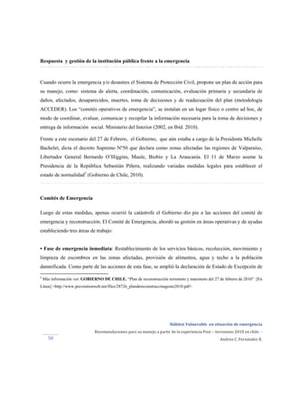  
Hábitat Vulnerable  en situación de emergencia  
Recomendaciones para su manejo a partir de la experiencia Post – terremoto 2010 en chile  ‐ 
Andrea C. Fernández R.50 
Respuesta y gestión de la institución pública frente a la emergencia
Cuando ocurre la emergencia y/o desastres el Sistema de Protección Civil, propone un plan de acción para
su manejo, como: sistema de alerta, coordinación, comunicación, evaluación primaria y secundaria de
daños, afectados, desaparecidos, muertes, toma de decisiones y de readecuación del plan (metodología
ACCEDER). Los “comités operativos de emergencia”, se instalan en un lugar físico o centro ad hoc, de
modo de coordinar, evaluar, comunicar y recopilar la información necesaria para la toma de decisiones y
entrega de información social. Ministerio del Interior (2002, en Ibíd. 2010).
Frente a este escenario del 27 de Febrero, el Gobierno, que aún estaba a cargo de la Presidenta Michelle
Bachelet, dicta el decreto Supremo Nº50 que declara como zonas afectadas las regiones de Valparaíso,
Libertador General Bernardo O’Higgins, Maule, Biobío y La Araucanía. El 11 de Marzo asume la
Presidencia de la República Sebastián Piñera, realizando variadas medidas legales para establecer el
estado de normalidad5
(Gobierno de Chile, 2010).
Comités de Emergencia
Luego de estas medidas, apenas ocurrió la catástrofe el Gobierno dio pie a las acciones del comité de
emergencia y reconstrucción. El Comité de Emergencia, abordó su gestión en áreas operativas y de ayudas
estableciendo tres áreas de trabajo:
• Fase de emergencia inmediata: Restablecimiento de los servicios básicos, recolección, movimiento y
limpieza de escombros en las zonas afectadas, provisión de alimentos, agua y techo a la población
damnificada. Como parte de las acciones de esta fase, se amplió la declaración de Estado de Excepción de
5
Más información ver: GOBIERNO DE CHILE. “Plan de reconstrucción terremoto y maremoto del 27 de febrero de 2010” [En
Línea] <http://www.preventionweb.net/files/28726_plandereconstruccinagosto2010.pdf>
 