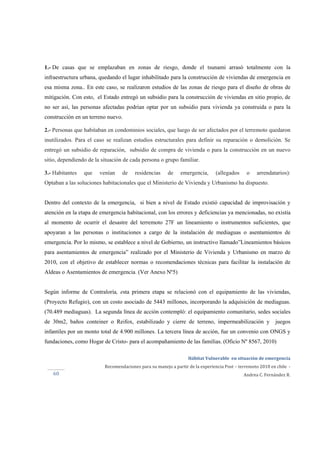 
Hábitat Vulnerable  en situación de emergencia  
Recomendaciones para su manejo a partir de la experiencia Post – terremoto 2010 en chile  ‐ 
Andrea C. Fernández R.60 
1.- De casas que se emplazaban en zonas de riesgo, donde el tsunami arrasó totalmente con la
infraestructura urbana, quedando el lugar inhabilitado para la construcción de viviendas de emergencia en
esa misma zona.. En este caso, se realizaron estudios de las zonas de riesgo para el diseño de obras de
mitigación. Con esto, el Estado entregó un subsidio para la construcción de viviendas en sitio propio, de
no ser así, las personas afectadas podrían optar por un subsidio para vivienda ya construida o para la
construcción en un terreno nuevo.
2.- Personas que habitaban en condominios sociales, que luego de ser afectados por el terremoto quedaron
inutilizados. Para el caso se realizan estudios estructurales para definir su reparación o demolición. Se
entregó un subsidio de reparación, subsidio de compra de vivienda o para la construcción en un nuevo
sitio, dependiendo de la situación de cada persona o grupo familiar.
3.- Habitantes que venían de residencias de emergencia, (allegados o arrendatarios):
Optaban a las soluciones habitacionales que el Ministerio de Vivienda y Urbanismo ha dispuesto.
Dentro del contexto de la emergencia, si bien a nivel de Estado existió capacidad de improvisación y
atención en la etapa de emergencia habitacional, con los errores y deficiencias ya mencionadas, no existía
al momento de ocurrir el desastre del terremoto 27F un lineamiento o instrumentos suficientes, que
apoyaran a las personas o instituciones a cargo de la instalación de mediaguas o asentamientos de
emergencia. Por lo mismo, se establece a nivel de Gobierno, un instructivo llamado”Lineamientos básicos
para asentamientos de emergencia” realizado por el Ministerio de Vivienda y Urbanismo en marzo de
2010, con el objetivo de establecer normas o recomendaciones técnicas para facilitar la instalación de
Aldeas o Asentamientos de emergencia. (Ver Anexo Nº5)
Según informe de Contraloría, esta primera etapa se relacionó con el equipamiento de las viviendas,
(Proyecto Refugio), con un costo asociado de 5443 millones, incorporando la adquisición de mediaguas.
(70.489 mediaguas). La segunda línea de acción contempló: el equipamiento comunitario, sedes sociales
de 30m2, baños conteiner o Reifox, estabilizado y cierre de terreno, impermeabilización y juegos
infantiles por un monto total de 4.900 millones. La tercera línea de acción, fue un convenio con ONGS y
fundaciones, como Hogar de Cristo- para el acompañamiento de las familias. (Oficio Nº 8567, 2010)
 