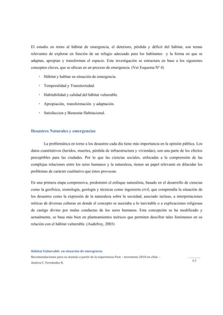  
Hábitat Vulnerable  en situación de emergencia  
Recomendaciones para su manejo a partir de la experiencia Post – terremoto 2010 en chile  ‐ 
Andrea C. Fernández R. 
 
63 
El estudio en torno al hábitat de emergencia, el deterioro, pérdida y déficit del hábitat, son temas
relevantes de explorar en función de un refugio adecuado para los habitantes y la forma en que se
adaptan, apropian y transforman el espacio. Esta investigación se estructura en base a los siguientes
conceptos claves, que se ubican en un proceso de emergencia. (Ver Esquema Nº 4)
Hábitat y habitar en situación de emergencia.
Temporalidad y Transitoriedad.
Habitabilidad y calidad del hábitat vulnerable.
Apropiación, transformación y adaptación.
Satisfaccion y Bienestar Habitacional.
Desastres Naturales y emergencias
La problemática en torno a los desastres cada día tiene más importancia en la opinión pública. Los
datos cuantitativos (heridos, muertes, pérdida de infraestructura y viviendas), son una parte de los efectos
perceptibles para las ciudades. Por lo que las ciencias sociales, enfocadas a la comprensión de las
complejas relaciones entre los seres humanos y la naturaleza, tienen un papel relevante en dilucidar los
problemas de carácter cualitativo que éstos provocan.
En una primera etapa comprensiva, predominó el enfoque naturalista, basado en el desarrollo de ciencias
como la geofísica, sismología, geología y técnicas como ingeniería civil, que comprendía la situación de
los desastres como la expresión de la naturaleza sobre la sociedad, asociado incluso, a interpretaciones
míticas de diversas culturas en donde el concepto se asociaba a lo inevitable o a explicaciones religiosas
de castigo divino por malas conductas de los seres humanos. Esta concepción se ha modificado y
actualmente, se basa más bien en planteamientos teóricos que permiten descifrar tales fenómenos en su
relación con el hábitat vulnerable. (Audefroy, 2003)
 