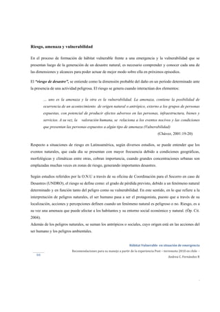  
Hábitat Vulnerable  en situación de emergencia  
Recomendaciones para su manejo a partir de la experiencia Post – terremoto 2010 en chile  ‐ 
Andrea C. Fernández R 
 
 
 
.
66 
Riesgo, amenaza y vulnerabilidad
En el proceso de formación de hábitat vulnerable frente a una emergencia y la vulnerabilidad que se
presentan luego de la generación de un desastre natural, es necesario comprender y conocer cada una de
las dimensiones y alcances para poder actuar de mejor modo sobre ella en próximos episodios.
El “riesgo de desastre”, se entiende como la dimensión probable del daño en un período determinado ante
la presencia de una actividad peligrosa. El riesgo se genera cuando interactúan dos elementos:
… uno es la amenaza y la otra es la vulnerabilidad. La amenaza, contiene la posibilidad de
ocurrencia de un acontecimiento de origen natural o antrópico, externo a los grupos de personas
expuestas, con potencial de producir efectos adversos en las personas, infraestructura, bienes y
servicios. A su vez, la valoración humana, se relaciona a los eventos nocivos y las condiciones
que presentan las personas expuestos a algún tipo de amenaza (Vulnerabilidad)
(Chávez, 2001:19-20)
Respecto a situaciones de riesgo en Latinoamérica, según diversos estudios, se puede entender que los
eventos naturales, que cada día se presentan con mayor frecuencia debido a condiciones geográficas,
morfológicas y climáticas entre otras, cobran importancia, cuando grandes concentraciones urbanas son
emplazadas muchas veces en zonas de riesgo, generando importantes desastres.
Según estudios referidos por la O.N.U a través de su oficina de Coordinación para el Socorro en caso de
Desastres (UNDRO), el riesgo se define como: el grado de pérdida previsto, debido a un fenómeno natural
determinado y en función tanto del peligro como su vulnerabilidad. En este sentido, en lo que refiere a la
interpretación de peligros naturales, el ser humano pasa a ser el protagonista, puesto que a través de su
localización, acciones y percepciones definen cuando un fenómeno natural es peligroso o no. Riesgo, es a
su vez una amenaza que puede afectar a los habitantes y su entorno social económico y natural. (Óp. Cit.
2004).
Además de los peligros naturales, se suman los antrópicos o sociales, cuyo origen está en las acciones del
ser humano y los peligros ambientales.
 