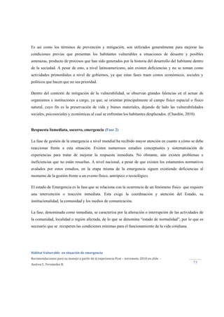  
Hábitat Vulnerable  en situación de emergencia  
Recomendaciones para su manejo a partir de la experiencia Post – terremoto 2010 en chile  ‐ 
Andrea C. Fernández R. 
 
73 
Es así como los términos de prevención y mitigación, son utilizados generalmente para mejorar las
condiciones previas que presentan los habitantes vulnerables a situaciones de desastre y posibles
amenazas, producto de procesos que han sido generados por la historia del desarrollo del habitante dentro
de la sociedad. A pesar de esto, a nivel latinoamericano, aún existen deficiencias y no se toman como
actividades primordiales a nivel de gobiernos, ya que estas fases traen costos económicos, sociales y
políticos que hacen que no sea prioridad.
Dentro del contexto de mitigación de la vulnerabilidad, se observan grandes falencias en el actuar de
organismos e instituciones a cargo, ya que, se orientan principalmente al campo físico espacial o físico
natural, cuyo fin es la preservación de vida y bienes materiales, dejando de lado las vulnerabilidades
sociales, psicosociales y económicas al cual se enfrentan los habitantes desplazados. (Chardón, 2010).
Respuesta Inmediata, socorro, emergencia (Fase 2)
La fase de gestión de la emergencia a nivel mundial ha recibido mayor atención en cuanto a cómo se debe
reaccionar frente a esta situación. Existen numerosos estudios conceptuales y sistematización de
experiencias para tratar de mejorar la respuesta inmediata. No obstante, aún existen problemas e
ineficiencias que no están resueltas. A nivel nacional, a pesar de que existen los estamentos normativos
avalados por estos estudios, en la etapa misma de la emergencia siguen existiendo deficiencias al
momento de la gestión frente a un evento físico, antrópico o tecnológico.
El estado de Emergencia es la fase que se relaciona con la ocurrencia de un fenómeno físico que requiere
una intervención o reacción inmediata. Esta exige la coordinación y atención del Estado, su
institucionalidad, la comunidad y los medios de comunicación.
La fase, denominada como inmediata, se caracteriza por la alteración o interrupción de las actividades de
la comunidad, localidad o región afectada, de lo que se denomina “estado de normalidad”, por lo que es
necesario que se recuperen las condiciones mínimas para el funcionamiento de la vida cotidiana.
 