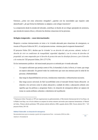  
Hábitat Vulnerable  en situación de emergencia  
Recomendaciones para su manejo a partir de la experiencia Post – terremoto 2010 en chile  ‐ 
Andrea C. Fernández R. 
 
83 
Entonces, ¿cómo son estas soluciones otorgadas?, ¿aportan con las necesidades que requiere cada
damnificado?, ¿de qué forma los habitantes se adaptan a este refugio transitorio?
La comprensión desde la mirada del afectado, contribuye al diseño de un refugio apropiado de asistencia,
que atienda de manera eficaz y eficiente las distintas situaciones de las personas.
Refugios temporales – casos internacionales
Respecto a normas internacionales en torno a la vivienda adecuada para situaciones de emergencia, se
rescata el Proyecto Esfera de 2011, el cual presenta normas mínimas para la respuesta humanitaria9
.
El proyecto Esfera 2011, declara que la vivienda “es un derecho de toda persona, además, incluye el
derecho de vivir en condiciones de tranquilidad, seguridad, dignidad y con la certeza de derechos de
propiedad, así como amparados por el derecho de protección ante los desalojos forzosos y por el derecho
a la restitución.”(El proyecto Esfera, 2011:277-278)
En los instrumentos jurídicos del mencionado proyecto se entiende por vivienda adecuada:
- Un espacio suficiente que proteja contra el frio, la humedad, el calor, la lluvia, el viento, que tenga
un espacio adecuado. En general todas las condiciones que sean una amenaza para la salud de las
personas. (Habitabilidad)
- Que tenga la disponibilidad de servicios, instalaciones materiales e infraestructura necesaria.
- Que tenga acceso universal; de fácil accesibilidad como al mercado formal; buena ubicación en
relación a los servicios como la salud, educación y cuidado de niños y adecuación cultural, esto
significa que las políticas y programas frente a la situación de emergencia deben ser capaces de
tomar en cuenta atributos culturales e identitarios de la población
9
El proyecto Esfera “Iniciado en 1997 por organizaciones no gubernamentales, el Movimiento Internacional de la Cruz Roja y de
la Media Luna Roja, con el fin de elaborar un conjunto de normas mínimas universales para respuestas humanitarias: el Manual
de Esfera.. Primera edición preliminar 1998, primera edición definitiva 2000, segunda edición 2004, Tercera edición 2011. “ (El
proyecto Esfera, 2011:II)
 