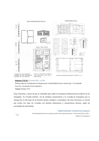 
Hábitat Vulnerable  en situación de emergencia  
Recomendaciones para su manejo a partir de la experiencia Post – terremoto 2010 en chile  ‐ 
Andrea C. Fernández R 
 
 
 
.
90 
Imágenes Nº25-26: Viviendas HDC, en Chile
Distintos tipos de vivienda para la emergencia por vulnerabilidad social en nuestro país. A la izquierda
Casa Fisa, a la derecha Casa Cooperativa
Fuente: Portales 1973
Estas soluciones, a pesar de que se realizaban para suplir la emergencia habitacional por pobreza de las
entregadas, “la vivienda mínima”, era de similares características a la vivienda de emergencia que se
entrega hoy en día luego de un desastre natural, antrópico o tecnológico. De estas soluciones, se rescata
que existen tres tipos de viviendas con distintas dimensiones y características técnicas, según las
necesidades de cada familia.
 