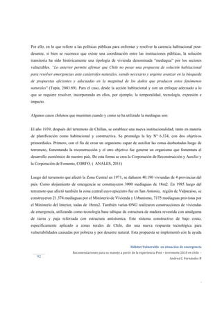  
Hábitat Vulnerable  en situación de emergencia  
Recomendaciones para su manejo a partir de la experiencia Post – terremoto 2010 en chile  ‐ 
Andrea C. Fernández R 
 
 
 
.
92 
Por ello, en lo que refiere a las políticas públicas para enfrentar y resolver la carencia habitacional post-
desastre, si bien se reconoce que existe una coordinación entre las instituciones públicas, la solución
transitoria ha sido históricamente una tipología de vivienda denominada “mediagua” por los sectores
vulnerables. “Lo anterior permite afirmar que Chile no posee una propuesta de solución habitacional
para resolver emergencias ante catástrofes naturales, siendo necesario y urgente avanzar en la búsqueda
de propuestas eficientes y adecuadas en la magnitud de los daños que producen estos fenómenos
naturales” (Tapia, 2003:89). Para el caso, desde la acción habitacional y con un enfoque adecuado a lo
que se requiere resolver, incorporando en ellos, por ejemplo, la temporalidad, tecnología, expresión e
impacto.
Algunos casos chilenos que muestran cuando y como se ha utilizado la mediagua son:
El año 1939, después del terremoto de Chillan, se establece una nueva institucionalidad, tanto en materia
de planificación como habitacional y constructiva. Se promulga la ley Nº 6.334, con dos objetivos
primordiales. Primero, con el fin de crear un organismo capaz de auxiliar las zonas desbastadas luego de
terremoto, fomentando la reconstrucción y el otro objetivo fue generar un organismo que fomentara el
desarrollo económico de nuestro país. De esta forma se crea la Corporación de Reconstrucción y Auxilio y
la Corporación de Fomento, CORFO. ( ANALES, 2011)
Luego del terremoto que afectó la Zona Central en 1971, se dañaron 40.190 viviendas de 4 provincias del
país. Como alojamiento de emergencia se construyeron 3000 mediaguas de 18m2. En 1985 luego del
terremoto que afectó también la zona central cuyo epicentro fue en San Antonio, región de Valparaíso, se
construyeron 21.374 mediaguas por el Ministerio de Vivienda y Urbanismo, 7175 mediaguas provistas por
el Ministerio del Interior, todas de 18mts2. También varias ONG realizaron construcciones de viviendas
de emergencia, utilizando como tecnología base tabique de estructura de madera revestida con amalgama
de tierra y paja reforzada con estructura antisísmica. Este sistema constructivo de bajo costo,
específicamente aplicado a zonas rurales de Chile, dio una nueva respuesta tecnológica para
vulnerabilidades causadas por pobreza y por desastre natural. Esta propuesta se implementó con la ayuda
 