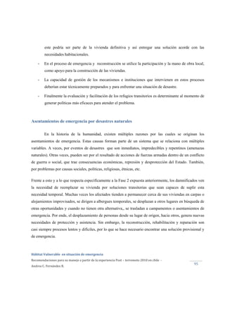  
Hábitat Vulnerable  en situación de emergencia  
Recomendaciones para su manejo a partir de la experiencia Post – terremoto 2010 en chile  ‐ 
Andrea C. Fernández R. 
 
95 
este podría ser parte de la vivienda definitiva y así entregar una solución acorde con las
necesidades habitacionales.
- En el proceso de emergencia y reconstrucción se utilice la participación y la mano de obra local,
como apoyo para la construcción de las viviendas.
- La capacidad de gestión de los mecanismos e instituciones que intervienen en estos procesos
deberían estar técnicamente preparados y para enfrentar una situación de desastre.
- Finalmente la evaluación y facilitación de los refugios transitorios es determinante al momento de
generar políticas más eficaces para atender el problema.
Asentamientos de emergencia por desastres naturales
En la historia de la humanidad, existen múltiples razones por las cuales se originan los
asentamientos de emergencia. Estas causas forman parte de un sistema que se relaciona con múltiples
variables. A veces, por eventos de desastres que son inmediatos, impredecibles y repentinos (amenazas
naturales). Otras veces, pueden ser por el resultado de acciones de fuerzas armadas dentro de un conflicto
de guerra o social, que trae consecuencias económicas, represión y desprotección del Estado. También,
por problemas por causas sociales, políticas, religiosas, étnicas, etc.
Frente a esto y a lo que respecta específicamente a la Fase 2 expuesta anteriormente, los damnificados ven
la necesidad de reemplazar su vivienda por soluciones transitorias que sean capaces de suplir esta
necesidad temporal. Muchas veces los afectados tienden a permanecer cerca de sus viviendas en carpas o
alojamientos improvisados, se dirigen a albergues temporales, se desplazan a otros lugares en búsqueda de
otras oportunidades y cuando no tienen otra alternativa,, se trasladan a campamentos o asentamientos de
emergencia. Por ende, el desplazamiento de personas desde su lugar de origen, hacia otros, genera nuevas
necesidades de protección y asistencia. Sin embargo, la reconstrucción, rehabilitación y reparación son
casi siempre procesos lentos y difíciles, por lo que se hace necesario encontrar una solución provisional y
de emergencia.
 