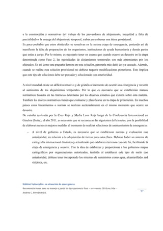  
Hábitat Vulnerable  en situación de emergencia  
Recomendaciones para su manejo a partir de la experiencia Post – terremoto 2010 en chile  ‐ 
Andrea C. Fernández R. 
 
97 
a la construcción y normativas del trabajo de los proveedores de alojamiento, inequidad y falta de
parcialidad en la entrega del alojamiento temporal; trabas para obtener una tierra provisional.
Es poco probable que estos obstáculos se resuelvan en la misma etapa de emergencia, poniendo así de
manifiesto la falta de preparación de los organismos, instituciones de ayuda humanitaria y demás partes
que están a cargo. Por lo mismo, es necesario tener en cuenta que cuando ocurre un desastre en la etapa
denominada como Fase 2, las necesidades de alojamientos temporales son más apremiantes por los
afectados. Es así como una pequeña demora en esta solución, generaría más daño del ya causado. Además,
cuando se realiza esta solución provisional no debiese requerir modificaciones posteriores. Esto implica
que este tipo de soluciones debe ser pensado y solucionado con anterioridad.
A nivel mundial existe un déficit normativo y de gestión al momento de ocurrir una emergencia y recurrir
al suministro de los alojamientos temporales. Por lo que es necesario que se establezcan marcos
normativos basados en las falencias detectadas por los diversos estudios que existen sobre esta materia.
También los marcos normativos tienen que evaluarse y planificarse en la etapa de prevención. En muchos
países estos lineamientos o normas se realizan aceleradamente en el mismo momento que ocurre un
desastre.
De estudio realizado por la Cruz Roja y Media Luna Roja luego de la Conferencia Internacional en
Ginebra (Suiza), el año 2011, es necesario que se reconozcan las siguientes deficiencias, con la posibilidad
de elaborar nuevas o mejores medidas al momento de realizar soluciones de asentamientos de emergencia:
- A nivel de gobierno o Estado, es necesario que se establezcan normas y evaluación con
anterioridad, en relación a la adquisición de tierras para estos fines. Debiese haber un sistema de
cartografía internacional dinámico y actualizado que establezca terrenos con este fin, facilitando la
etapa de emergencia y socorro. Con la idea de establecer y proporcionar a los gobiernos mapas
cartográficos por organizaciones autorizadas, también al establecer este tipo de suelo con
anterioridad, debiese tener incorporado los sistemas de suministros como agua, alcantarillado, red
eléctrica, etc.
 