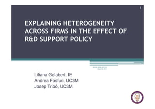1




EXPLAINING HETEROGENEITY
ACROSS FIRMS IN THE EFFECT OF
R&D SUPPORT POLICY



                         MOVE-IESE-ACC1Ó,
                              March 9, 2011



  Liliana Gelabert, IE
  Andrea Fosfuri, UC3M
  Josep Tribó, UC3M
 