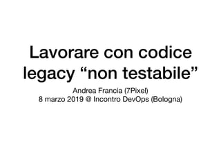 Lavorare con codice
legacy “non testabile”
Andrea Francia (7Pixel)

8 marzo 2019 @ Incontro DevOps (Bologna)
 