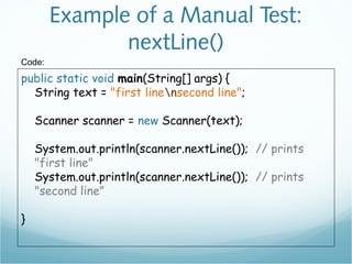 Example of a Manual Test:
nextLine()
public static void main(String[] args) {
String text = "first linensecond line";
Scanner scanner = new Scanner(text);
System.out.println(scanner.nextLine()); // prints
"first line"
System.out.println(scanner.nextLine()); // prints
"second line”
}
Code:
 