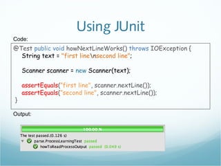 Using JUnit
@Test public void howNextLineWorks() throws IOException {
String text = "first linensecond line";
Scanner scanner = new Scanner(text);
assertEquals(”first line", scanner.nextLine());
assertEquals(”second line", scanner.nextLine());
}
Code:
Output:
 