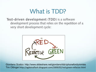 What is TDD?
Test-driven development (TDD) is a software
development process that relies on the repetition of a
very short development cycle:
Giordano Scalzo: http://www.slideshare.net/giordano/tdd-iphonefordummies
Tim Ottinger:http://agileinaflash.blogspot.com/2009/02/red-green-refactor.html
 