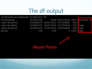 The df output
[andreafrancia@deneb Dropbox]$ df
Filesystem 1K-blocks Used Available Use% Mounted on
/dev/disk0s2 243862672 135971832 107634840 56% /
/dev/disk0s1 243862672 135971832 107634840 56% /tmp
/dev/disk1s2 243862672 135971832 107634840 56% /opt
devfs 109 109 0 100% /dev
Mount Points
 