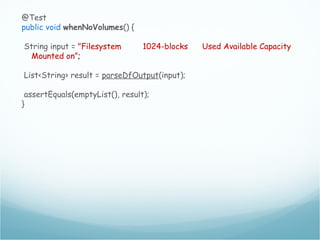 @Test
public void whenNoVolumes() {
String input = "Filesystem 1024-blocks Used Available Capacity
Mounted on”;
List<String> result = parseDfOutput(input);
assertEquals(emptyList(), result);
}
 