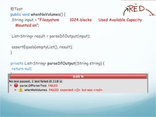 @Test
public void whenNoVolumes() {
String input = "Filesystem 1024-blocks Used Available Capacity
Mounted on”;
List<String> result = parseDfOutput(input);
assertEquals(emptyList(), result);
}
private List<String> parseDfOutput(String string) {
return null;
}
 