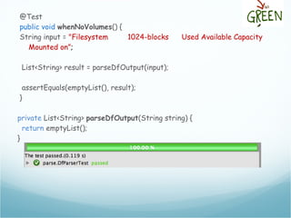 @Test
public void whenNoVolumes() {
String input = "Filesystem 1024-blocks Used Available Capacity
Mounted on”;
List<String> result = parseDfOutput(input);
assertEquals(emptyList(), result);
}
private List<String> parseDfOutput(String string) {
return emptyList();
}
 