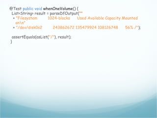@Test public void whenOneVolume() {
List<String> result = parseDfOutput(""
+ "Filesystem 1024-blocks Used Available Capacity Mounted
onn"
+ "/dev/disk0s2 243862672 135479924 108126748 56% /");
assertEquals(asList("/"), result);
}
 