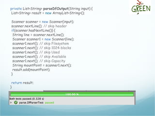 private List<String> parseDfOutput(String input) {
List<String> result = new ArrayList<String>();
Scanner scanner = new Scanner(input);
scanner.nextLine(); // skip header
if(scanner.hasNextLine()) {
String line = scanner.nextLine();
Scanner scanner1 = new Scanner(line);
scanner1.next(); // skip Filesystem
scanner1.next(); // skip 1024-blocks
scanner1.next(); // skip Used
scanner1.next(); // skip Available
scanner1.next(); // skip Capacity
String mountPoint = scanner1.next();
result.add(mountPoint);
}
return result;
}
 