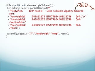 @Test public void whenMultipleVolume() {
List<String> result = parseDfOutput(""
+ "Filesystem 1024-blocks Used Available Capacity Mounted
onn"
+ "/dev/disk0s2 243862672 135479924 108126748 56% /n"
+ "/dev/disk0s2 243862672 135479924 108126748 56%
/media/diskn"
+ "/dev/disk0s2 243862672 135479924 108126748 56%
/tmpn");
assertEquals(asList("/", "/media/disk", "/tmp"), result);
}
 