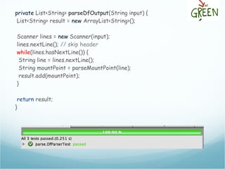 private List<String> parseDfOutput(String input) {
List<String> result = new ArrayList<String>();
Scanner lines = new Scanner(input);
lines.nextLine(); // skip header
while(lines.hasNextLine()) {
String line = lines.nextLine();
String mountPoint = parseMountPoint(line);
result.add(mountPoint);
}
return result;
}
 