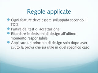 Regole applicate
Ogni feature deve essere sviluppata secondo il
TDD
Partire dai test di accettazione
Ritardare le decisioni di design all’ultimo
momento responsabile
Applicare un principio di design solo dopo aver
avuto la prova che sia utile in quel specifico caso
 