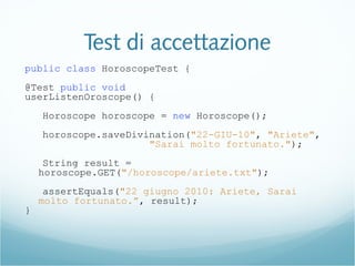 Test di accettazione
public class HoroscopeTest {
@Test public void
userListenOroscope() {
Horoscope horoscope = new Horoscope();
horoscope.saveDivination("22-GIU-10", "Ariete",
"Sarai molto fortunato.");
String result =
horoscope.GET("/horoscope/ariete.txt");
assertEquals("22 giugno 2010: Ariete, Sarai
molto fortunato.”, result);
}
 