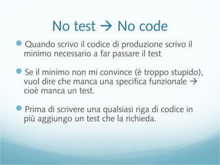 No test  No code
Quando scrivo il codice di produzione scrivo il
minimo necessario a far passare il test
Se il minimo non mi convince (è troppo stupido),
vuol dire che manca una specifica funzionale 
cioè manca un test.
Prima di scrivere una qualsiasi riga di codice in
più aggiungo un test che la richieda.
 